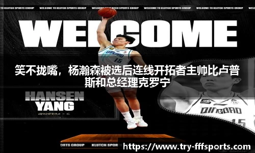 笑不拢嘴，杨瀚森被选后连线开拓者主帅比卢普斯和总经理克罗宁